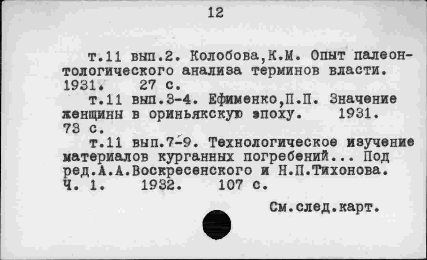 ﻿12
т.11 вып.2. Колобова,К.М. Опыт палеонтологического анализа терминов власти. 1931*	27 с.
т.11 внп.3-4. Ефименко,П.П. Значение женщины в ориньякскую »поху. 1931. 73 с.
Т.Н вып.7-9. Технологическое изучение материалов курганных погребений... Под ред.А.А.Воскресенского и Н.П.Тихонова.
Ч. 1.	1932.	107 с.
См.след.карт.